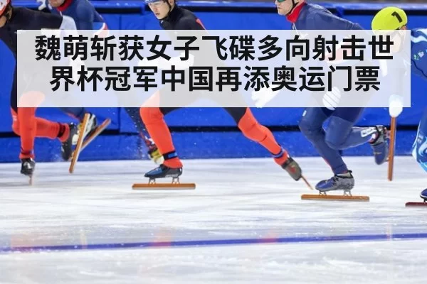 魏萌斩获女子飞碟多向射击世界杯冠军中国再添奥运门票