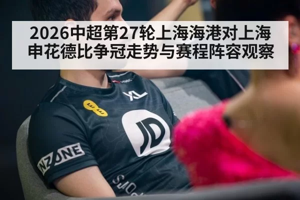 2026中超第27轮上海海港对上海申花德比争冠走势与赛程阵容观察
